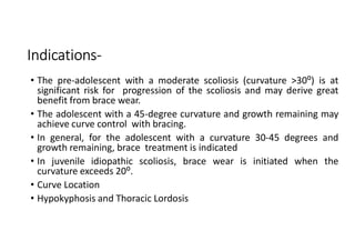 Indications-
• The pre-adolescent with a moderate scoliosis (curvature >30⁰) is at
significant risk for progression of the scoliosis and may derive great
benefit from brace wear.
• The adolescent with a 45-degree curvature and growth remaining may
achieve curve control with bracing.
• In general, for the adolescent with a curvature 30-45 degrees and
growth remaining, brace treatment is indicated
• In juvenile idiopathic scoliosis, brace wear is initiated when the
curvature exceeds 20⁰.
• Curve Location
• Hypokyphosis and Thoracic Lordosis
 