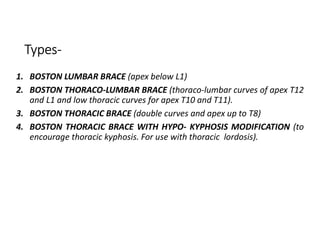 Types-
1. BOSTON LUMBAR BRACE (apex below L1)
2. BOSTON THORACO-LUMBAR BRACE (thoraco-lumbar curves of apex T12
and L1 and low thoracic curves for apex T10 and T11).
3. BOSTON THORACIC BRACE (double curves and apex up to T8)
4. BOSTON THORACIC BRACE WITH HYPO- KYPHOSIS MODIFICATION (to
encourage thoracic kyphosis. For use with thoracic lordosis).
 