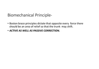 Biomechanical Principle-
• Boston brace principles dictate that opposite every force there
should be an area of relief so that the trunk may shift.
• ACTIVE AS WELL AS PASSIVE CORRECTION.
 