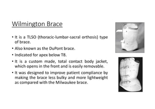 Wilmington Brace
• It is a TLSO (thoracic-lumbar-sacral orthosis) type
of brace.
• Also known as the DuPont brace.
• Indicated for apex below T8.
• It is a custom made, total contact body jacket,
which opens in the front and is easily removable.
• It was designed to improve patient compliance by
making the brace less bulky and more lightweight
as compared with the Milwaukee brace.
 