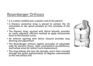Rosenberger Orthosis
• It is custom molded over a plaster cast of the patient.
• A thoracic corrective strap is placed to contact the rib
articulated to the apical vertebra on the convexity of the
curve.
• The thoracic strap, secured with Velcro laterally, provides
an easily adjusted, efficient method to apply transversely
force to the thoracic curve.
• An anterior opening with Velcro closures provides easy
donning and adjustment.
• The Rosenberger orthosis applies principles of adjustable
pads for dynamic forces, static contralateral counterforces,
and hollow areas for lateral trunk displacement.
• The strap follows the two ribs laterally, and is then inserted
through the jacket approximately 10 degrees anteromedial
to the mid axillary line.
 