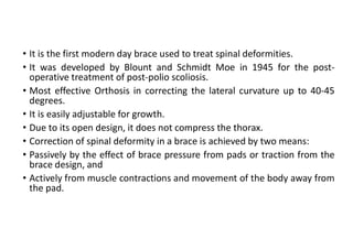 • It is the first modern day brace used to treat spinal deformities.
• It was developed by Blount and Schmidt Moe in 1945 for the post-
operative treatment of post-polio scoliosis.
• Most effective Orthosis in correcting the lateral curvature up to 40-45
degrees.
• It is easily adjustable for growth.
• Due to its open design, it does not compress the thorax.
• Correction of spinal deformity in a brace is achieved by two means:
• Passively by the effect of brace pressure from pads or traction from the
brace design, and
• Actively from muscle contractions and movement of the body away from
the pad.
 