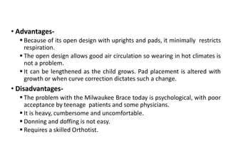 • Advantages-
 Because of its open design with uprights and pads, it minimally restricts
respiration.
 The open design allows good air circulation so wearing in hot climates is
not a problem.
 It can be lengthened as the child grows. Pad placement is altered with
growth or when curve correction dictates such a change.
• Disadvantages-
 The problem with the Milwaukee Brace today is psychological, with poor
acceptance by teenage patients and some physicians.
 It is heavy, cumbersome and uncomfortable.
 Donning and doffing is not easy.
 Requires a skilled Orthotist.
 