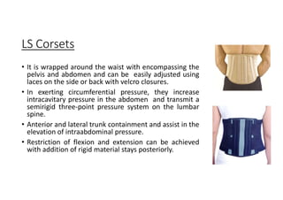 LS Corsets
• It is wrapped around the waist with encompassing the
pelvis and abdomen and can be easily adjusted using
laces on the side or back with velcro closures.
• In exerting circumferential pressure, they increase
intracavitary pressure in the abdomen and transmit a
semirigid three-point pressure system on the lumbar
spine.
• Anterior and lateral trunk containment and assist in the
elevation of intraabdominal pressure.
• Restriction of flexion and extension can be achieved
with addition of rigid material stays posteriorly.
 
