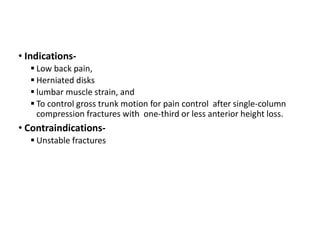 • Indications-
 Low back pain,
 Herniated disks
 lumbar muscle strain, and
 To control gross trunk motion for pain control after single-column
compression fractures with one-third or less anterior height loss.
• Contraindications-
 Unstable fractures
 