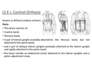 LS E-L Control Orthosis
Known as William Lordosis orthosis
Parts-
• This brace consists of:
• A pelvic band,
• Thoracic band,
• A pair of lateral upright pivotably attached to the thoracic band, but not
attached to the pelvic band.
• and a pair of oblique lateral uprights pivotably attached to the lateral upright
and rigidly attached to the pelvic band.
• the brace include an abdominal corset attached to the lateral uprights and a
pelvic adjustment strap.
 