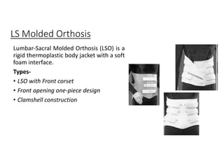 LS Molded Orthosis
Lumbar-Sacral Molded Orthosis (LSO) is a
rigid thermoplastic body jacket with a soft
foam interface.
Types-
• LSO with Front corset
• Front opening one-piece design
• Clamshell construction
 