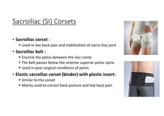 Sacroiliac (SI) Corsets
• Sacroiliac corset :
 Used in low back pain and stabilization of sacro-iliac joint
• Sacroiliac belt :
 Encircle the pelvis between the iliac crests
 The belt passes below the anterior superior pelvic spine
 Used in post surgical conditions of pelvis
• Elastic sacroiliac corset (binder) with plastic insert:
 Similar to the corset
 Mainly used to correct back posture and low back pain
 