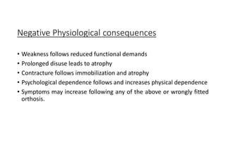 Negative Physiological consequences
• Weakness follows reduced functional demands
• Prolonged disuse leads to atrophy
• Contracture follows immobilization and atrophy
• Psychological dependence follows and increases physical dependence
• Symptoms may increase following any of the above or wrongly fitted
orthosis.
 