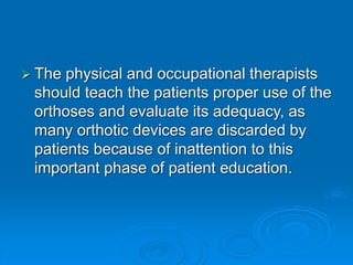  The physical and occupational therapists
should teach the patients proper use of the
orthoses and evaluate its adequacy, as
many orthotic devices are discarded by
patients because of inattention to this
important phase of patient education.
 