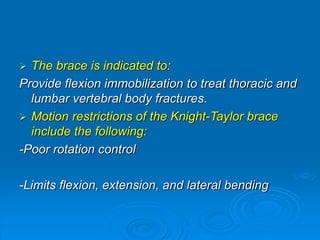  The brace is indicated to:
Provide flexion immobilization to treat thoracic and
lumbar vertebral body fractures.
 Motion restrictions of the Knight-Taylor brace
include the following:
-Poor rotation control
-Limits flexion, extension, and lateral bending
 