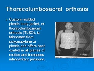 Thoracolumbosacral orthosis
 Custom-molded
plastic body jacket, or
thoracolumbosacral
orthosis (TLSO), is
fabricated from
polypropylene or
plastic and offers best
control in all planes of
motion and increases
intracavitary pressure.
 