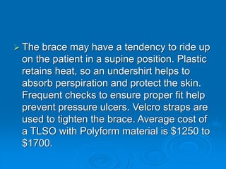  The brace may have a tendency to ride up
on the patient in a supine position. Plastic
retains heat, so an undershirt helps to
absorb perspiration and protect the skin.
Frequent checks to ensure proper fit help
prevent pressure ulcers. Velcro straps are
used to tighten the brace. Average cost of
a TLSO with Polyform material is $1250 to
$1700.
 