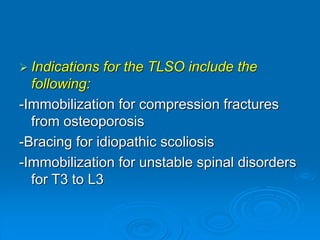  Indications for the TLSO include the
following:
-Immobilization for compression fractures
from osteoporosis
-Bracing for idiopathic scoliosis
-Immobilization for unstable spinal disorders
for T3 to L3
 