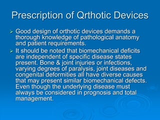 Prescription of Qrthotic Devices
 Good design of orthotic devices demands a
thorough knowledge of pathological anatomy
and patient requirements.
 It should be noted that biomechanical deficits
are independent of specific disease states
present. Bone & joint injuries or infections,
varying degrees of paralysis, joint diseases and
congenital deformities all have diverse causes
that may present similar biomechanical defects.
Even though the underlying disease must
always be considered in prognosis and total
management.
 