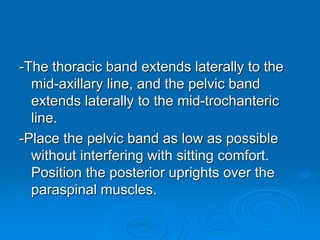 -The thoracic band extends laterally to the
mid-axillary line, and the pelvic band
extends laterally to the mid-trochanteric
line.
-Place the pelvic band as low as possible
without interfering with sitting comfort.
Position the posterior uprights over the
paraspinal muscles.
 