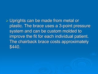  Uprights can be made from metal or
plastic. The brace uses a 3-point pressure
system and can be custom molded to
improve the fit for each individual patient.
The chairback brace costs approximately
$440.
 