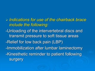  Indications for use of the chairback brace
include the following:
-Unloading of the intervertebral discs and
transmit pressure to soft tissue areas
-Relief for low back pain (LBP)
-Immobilization after lumbar laminectomy
-Kinesthetic reminder to patient following
surgery
 