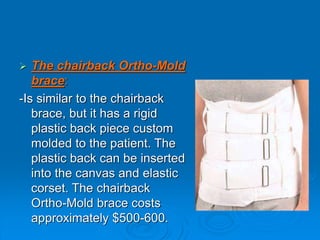  The chairback Ortho-Mold
brace:
-Is similar to the chairback
brace, but it has a rigid
plastic back piece custom
molded to the patient. The
plastic back can be inserted
into the canvas and elastic
corset. The chairback
Ortho-Mold brace costs
approximately $500-600.
 