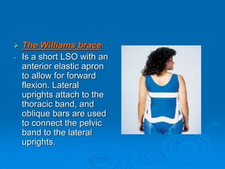  The Williams brace:
- Is a short LSO with an
anterior elastic apron
to allow for forward
flexion. Lateral
uprights attach to the
thoracic band, and
oblique bars are used
to connect the pelvic
band to the lateral
uprights.
 