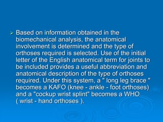  Based on information obtained in the
biomechanical analysis, the anatomical
involvement is determined and the type of
orthoses required is selected. Use of the initial
letter of the English anatomical term for joints to
be included provides a useful abbreviation and
anatomical description of the type of orthoses
required. Under this system, a " long leg brace "
becomes a KAFO (knee - ankle - foot orthoses)
and a "cockup wrist splint" becomes a WHO
( wrist - hand orthoses ).
 