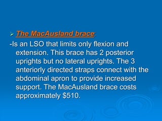  The MacAusland brace:
-Is an LSO that limits only flexion and
extension. This brace has 2 posterior
uprights but no lateral uprights. The 3
anteriorly directed straps connect with the
abdominal apron to provide increased
support. The MacAusland brace costs
approximately $510.
 