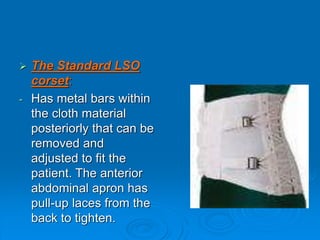  The Standard LSO
corset:
- Has metal bars within
the cloth material
posteriorly that can be
removed and
adjusted to fit the
patient. The anterior
abdominal apron has
pull-up laces from the
back to tighten.
 