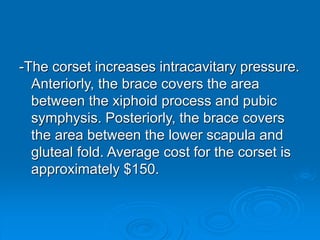 -The corset increases intracavitary pressure.
Anteriorly, the brace covers the area
between the xiphoid process and pubic
symphysis. Posteriorly, the brace covers
the area between the lower scapula and
gluteal fold. Average cost for the corset is
approximately $150.
 