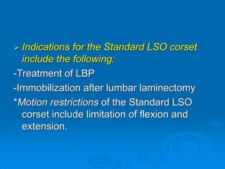  Indications for the Standard LSO corset
include the following:
-Treatment of LBP
-Immobilization after lumbar laminectomy
*Motion restrictions of the Standard LSO
corset include limitation of flexion and
extension.
 
