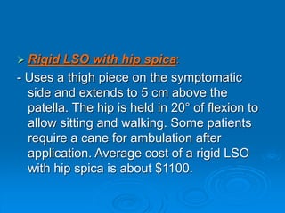  Rigid LSO with hip spica:
- Uses a thigh piece on the symptomatic
side and extends to 5 cm above the
patella. The hip is held in 20° of flexion to
allow sitting and walking. Some patients
require a cane for ambulation after
application. Average cost of a rigid LSO
with hip spica is about $1100.
 