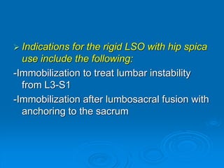  Indications for the rigid LSO with hip spica
use include the following:
-Immobilization to treat lumbar instability
from L3-S1
-Immobilization after lumbosacral fusion with
anchoring to the sacrum
 
