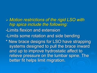  Motion restrictions of the rigid LSO with
hip spica include the following:
-Limits flexion and extension
-Limits some rotation and side bending
* New brace designs for LSO have strapping
systems designed to pull the brace inward
and up to improve hydrostatic affect to
relieve pressure on the lumbar spine. The
better fit helps limit migration.
 