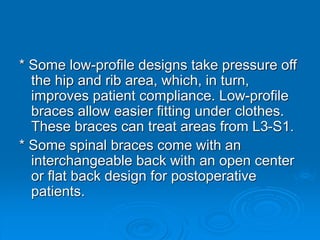 * Some low-profile designs take pressure off
the hip and rib area, which, in turn,
improves patient compliance. Low-profile
braces allow easier fitting under clothes.
These braces can treat areas from L3-S1.
* Some spinal braces come with an
interchangeable back with an open center
or flat back design for postoperative
patients.
 