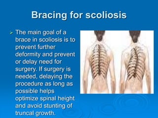 Bracing for scoliosis
 The main goal of a
brace in scoliosis is to
prevent further
deformity and prevent
or delay need for
surgery. If surgery is
needed, delaying the
procedure as long as
possible helps
optimize spinal height
and avoid stunting of
truncal growth.
 