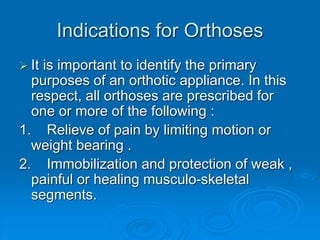 Indications for Orthoses
 It is important to identify the primary
purposes of an orthotic appliance. In this
respect, all orthoses are prescribed for
one or more of the following :
1. Relieve of pain by limiting motion or
weight bearing .
2. Immobilization and protection of weak ,
painful or healing musculo-skeletal
segments.
 