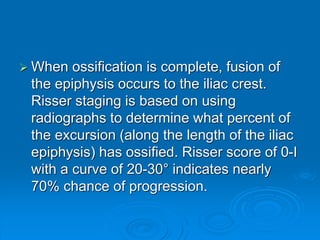 When ossification is complete, fusion of
the epiphysis occurs to the iliac crest.
Risser staging is based on using
radiographs to determine what percent of
the excursion (along the length of the iliac
epiphysis) has ossified. Risser score of 0-I
with a curve of 20-30° indicates nearly
70% chance of progression.
 