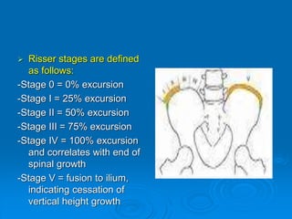  Risser stages are defined
as follows:
-Stage 0 = 0% excursion
-Stage I = 25% excursion
-Stage II = 50% excursion
-Stage III = 75% excursion
-Stage IV = 100% excursion
and correlates with end of
spinal growth
-Stage V = fusion to ilium,
indicating cessation of
vertical height growth
 