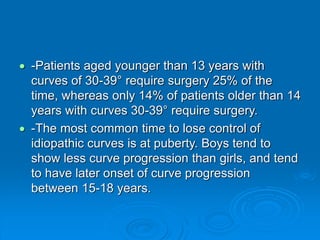  -Patients aged younger than 13 years with
curves of 30-39° require surgery 25% of the
time, whereas only 14% of patients older than 14
years with curves 30-39° require surgery.
 -The most common time to lose control of
idiopathic curves is at puberty. Boys tend to
show less curve progression than girls, and tend
to have later onset of curve progression
between 15-18 years.
 