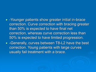 -Younger patients show greater initial in-brace
correction. Curve correction with bracing greater
than 50% is expected to have final net
correction, whereas curve correction less than
50% is expected to have limited progression.
 -Generally, curves between T8-L2 have the best
correction. Young patients with large curves
usually fail treatment with a brace.
 