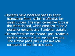 -Uprights have localized pads to apply
transverse force, which is effective for
small curves. The main corrective force is
the thoracic pad, which attaches to the 2
posterior uprights and 1 anterior upright.
-Discomfort from the thoracic pad creates a
righting response to an upright posture.
The lumbar pads play a passive role
compared to the thoracic pads.
 