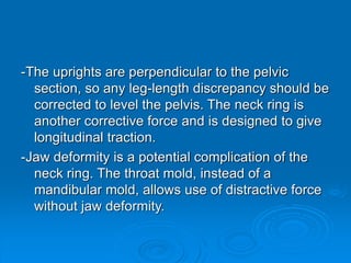 -The uprights are perpendicular to the pelvic
section, so any leg-length discrepancy should be
corrected to level the pelvis. The neck ring is
another corrective force and is designed to give
longitudinal traction.
-Jaw deformity is a potential complication of the
neck ring. The throat mold, instead of a
mandibular mold, allows use of distractive force
without jaw deformity.
 
