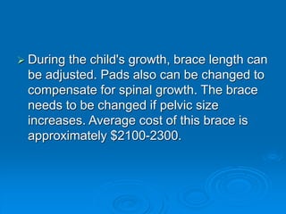  During the child's growth, brace length can
be adjusted. Pads also can be changed to
compensate for spinal growth. The brace
needs to be changed if pelvic size
increases. Average cost of this brace is
approximately $2100-2300.
 