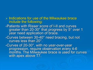  Indications for use of the Milwaukee brace
include the following:
-Patients with Risser score of I-II and curves
greater than 20-30° that progress by 5° over 1
year need application of brace.
-Curves between 30-40° need bracing, but not
curves less than 20°.
-Curves of 20-30°, with no year-over-year
progression, require observation every 4-6
months. The Milwaukee brace is used for curves
with apex above T7.
 