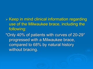  Keep in mind clinical information regarding
use of the Milwaukee brace, including the
following:
*Only 40% of patients with curves of 20-29°
progressed with a Milwaukee brace,
compared to 68% by natural history
without bracing.
 