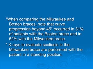 *When comparing the Milwaukee and
Boston braces, note that curve
progression beyond 45° occurred in 31%
of patients with the Boston brace and in
62% with the Milwaukee brace.
* X-rays to evaluate scoliosis in the
Milwaukee brace are performed with the
patient in a standing position.
 