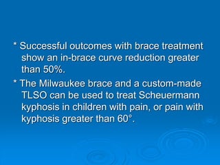 * Successful outcomes with brace treatment
show an in-brace curve reduction greater
than 50%.
* The Milwaukee brace and a custom-made
TLSO can be used to treat Scheuermann
kyphosis in children with pain, or pain with
kyphosis greater than 60°.
 