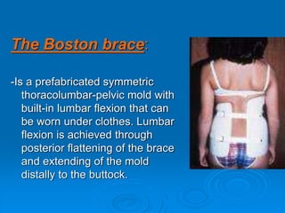 The Boston brace:
-Is a prefabricated symmetric
thoracolumbar-pelvic mold with
built-in lumbar flexion that can
be worn under clothes. Lumbar
flexion is achieved through
posterior flattening of the brace
and extending of the mold
distally to the buttock.
 