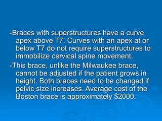 -Braces with superstructures have a curve
apex above T7. Curves with an apex at or
below T7 do not require superstructures to
immobilize cervical spine movement.
-This brace, unlike the Milwaukee brace,
cannot be adjusted if the patient grows in
height. Both braces need to be changed if
pelvic size increases. Average cost of the
Boston brace is approximately $2000.
 