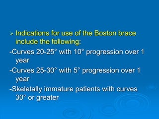  Indications for use of the Boston brace
include the following:
-Curves 20-25° with 10° progression over 1
year
-Curves 25-30° with 5° progression over 1
year
-Skeletally immature patients with curves
30° or greater
 