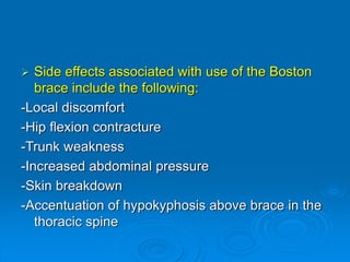  Side effects associated with use of the Boston
brace include the following:
-Local discomfort
-Hip flexion contracture
-Trunk weakness
-Increased abdominal pressure
-Skin breakdown
-Accentuation of hypokyphosis above brace in the
thoracic spine
 